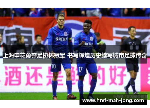 上海申花勇夺足协杯冠军 书写辉煌历史续写城市足球传奇